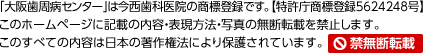 「大阪歯周病センター」は今西歯科医院の商標登録です。【特許庁5624248号】このホームページに記載の内容・表現方法・写真の無断転載を禁止します。すべての内容は日本の著作権法により保護されています。